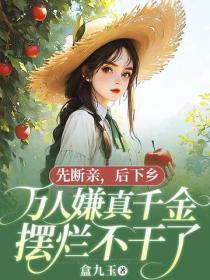 先断亲，后下乡，万人嫌真千金摆烂不干了